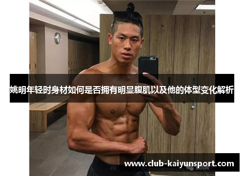 姚明年轻时身材如何是否拥有明显腹肌以及他的体型变化解析