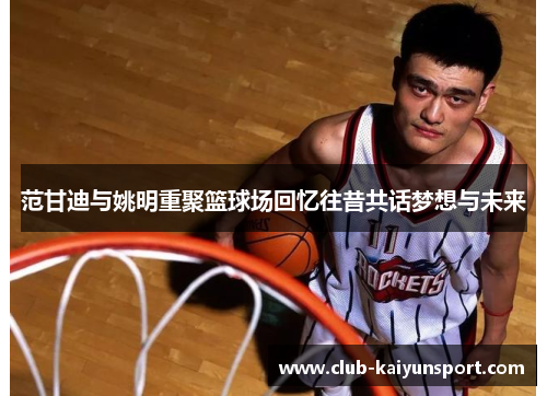 范甘迪与姚明重聚篮球场回忆往昔共话梦想与未来
