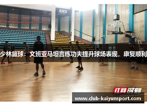 少林篮球：文班亚马坦言练功夫提升球场表现，康复顺利